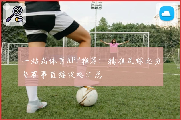 一站式体育APP推荐：精准足球比分与赛事直播攻略汇总
