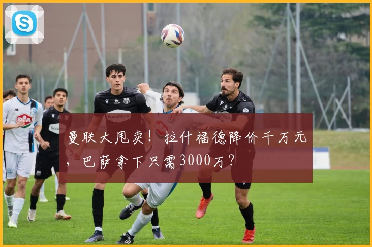 曼联大甩卖！拉什福德降价千万元，巴萨拿下只需3000万？