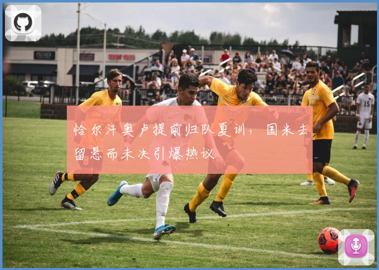 恰尔汗奥卢提前归队夏训，国米去留悬而未决引爆热议