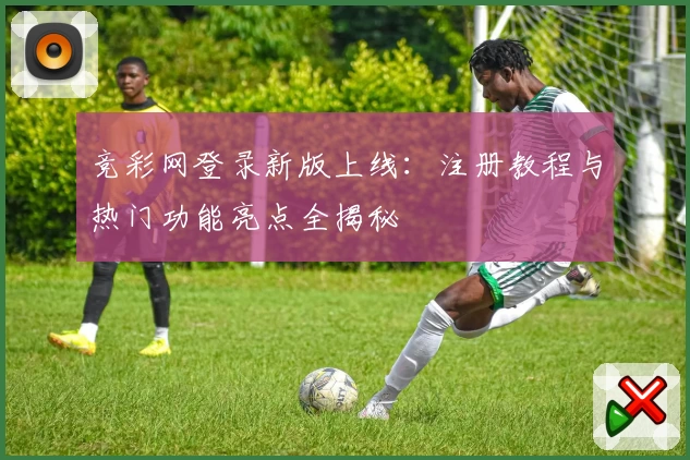 竞彩网登录新版上线:注册教程与热门功能亮点全揭秘