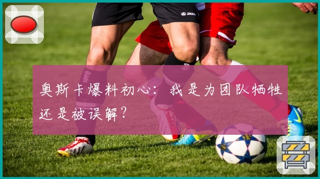 奥斯卡爆料初心：我是为团队牺牲还是被误解？