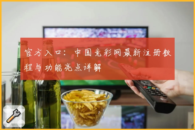 官方入口：中国竞彩网最新注册教程与功能亮点详解