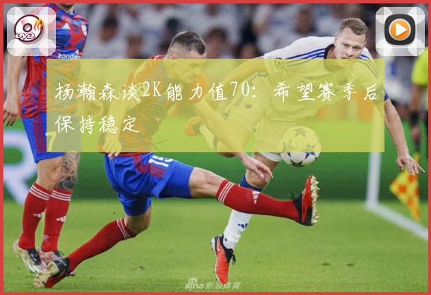 杨瀚森谈2K能力值70：希望赛季后保持稳定