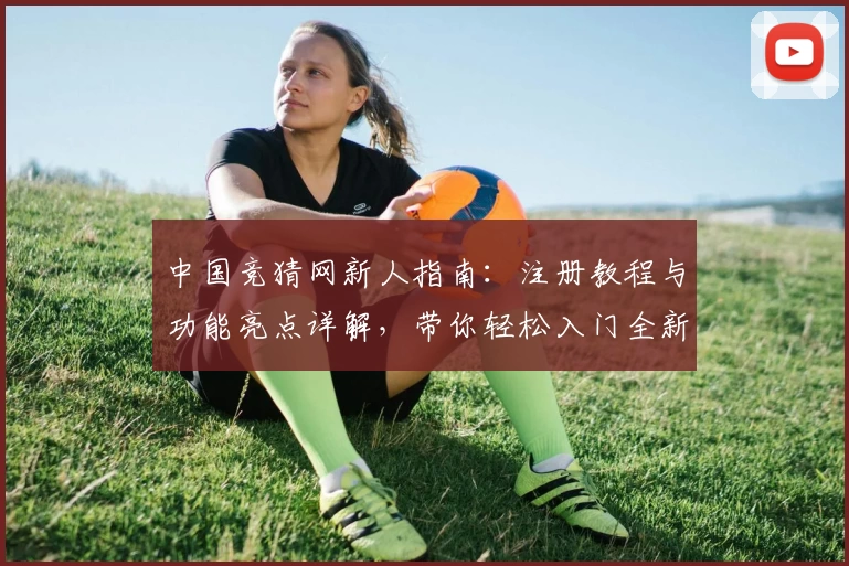 中国竞猜网新人指南：注册教程与功能亮点详解，带你轻松入门全新体验