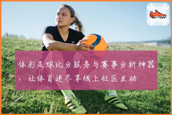 体彩足球比分服务与赛事分析神器，让体育迷尽享线上社区互动