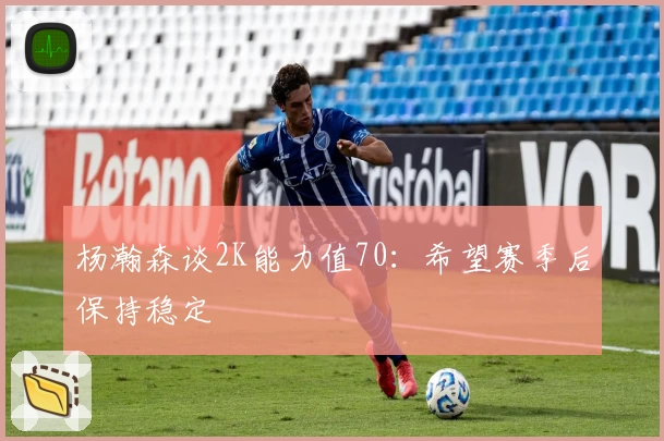 杨瀚森谈2K能力值70：希望赛季后保持稳定