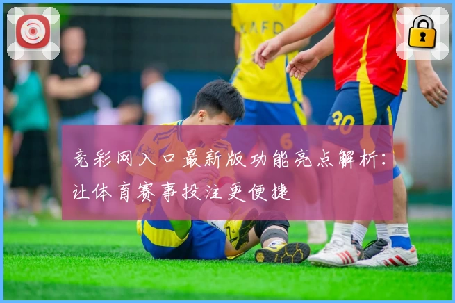 竞彩网入口最新版功能亮点解析:让体育赛事投注更便捷
