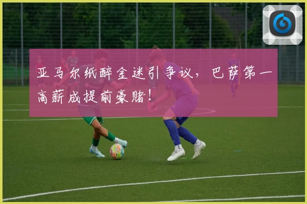 亚马尔纸醉金迷引争议，巴萨第一高薪成提前豪赌！