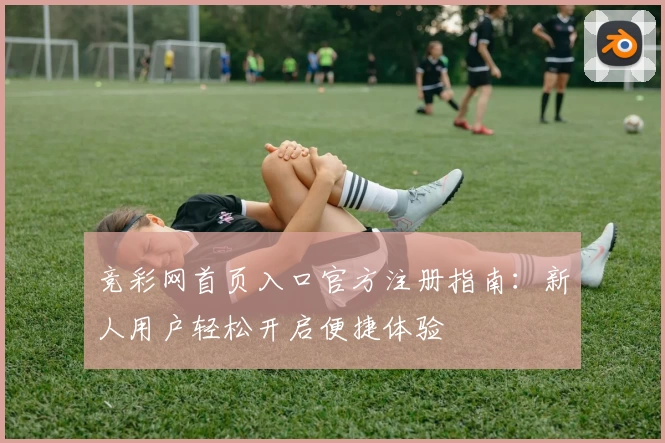 竞彩网首页入口官方注册指南：新人用户轻松开启便捷体验