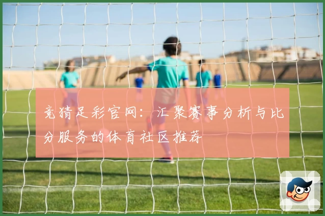 竞猜足彩官网：汇聚赛事分析与比分服务的体育社区推荐