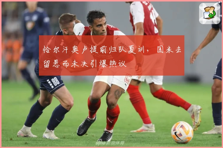 恰尔汗奥卢提前归队夏训，国米去留悬而未决引爆热议
