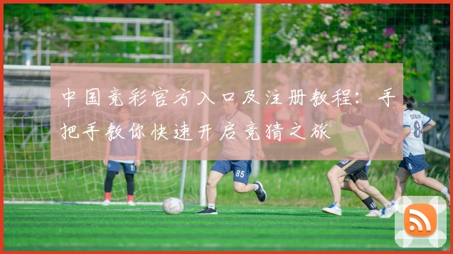 中国竞彩官方入口及注册教程：手把手教你快速开启竞猜之旅