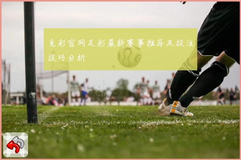 竞彩官网足彩最新赛事推荐及投注技巧分析