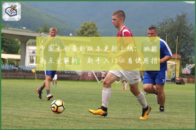 中国竞彩最新版本更新上线：功能亮点全解析，新手入门必看使用指南