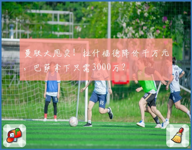 曼联大甩卖！拉什福德降价千万元，巴萨拿下只需3000万？