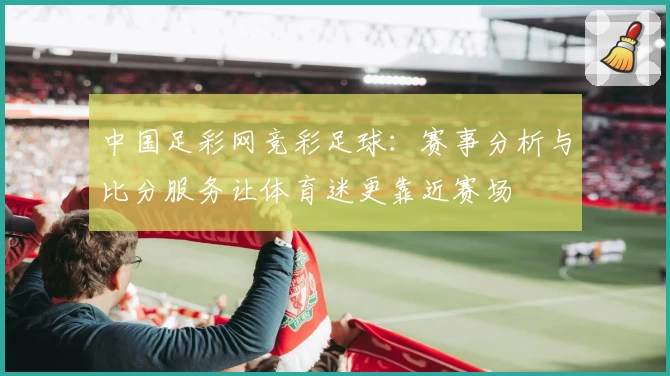 中国足彩网竞彩足球：赛事分析与比分服务让体育迷更靠近赛场