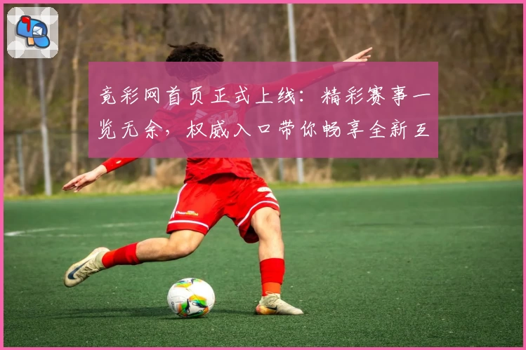 竟彩网首页正式上线：精彩赛事一览无余，权威入口带你畅享全新互动体验