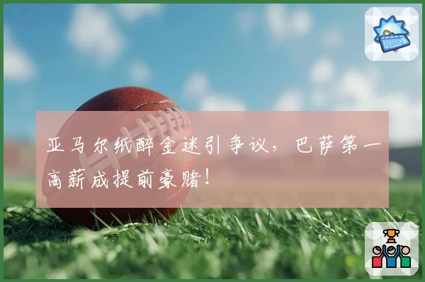 亚马尔纸醉金迷引争议，巴萨第一高薪成提前豪赌！