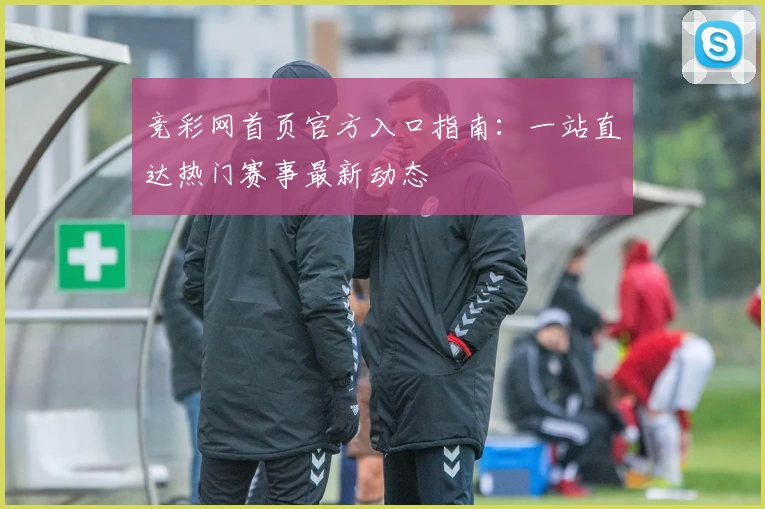 竞彩网首页官方入口指南:一站直达热门赛事最新动态