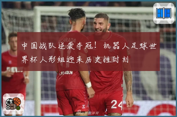 中国战队逆袭夺冠！机器人足球世界杯人形组迎来历史性时刻