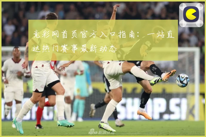 竞彩网首页官方入口指南:一站直达热门赛事最新动态