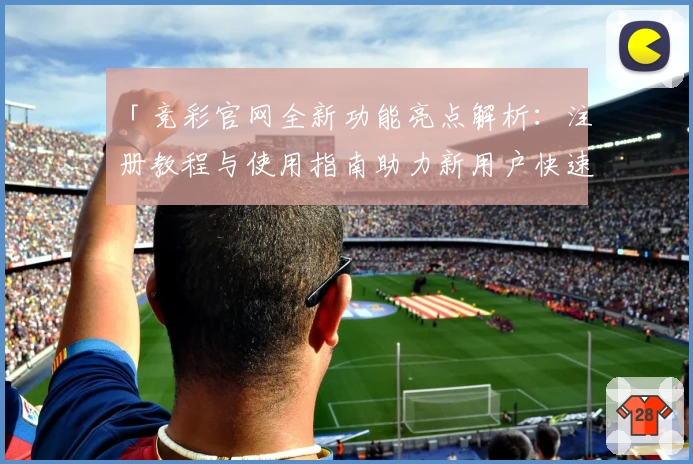 「竞彩官网全新功能亮点解析:注册教程与使用指南助力新用户快速上手」